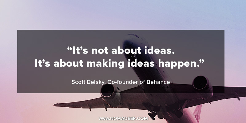 "It's not about ideas. It's about making ideas happen." - Scott Belsky, Entrepreneur